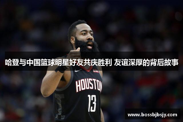 哈登与中国篮球明星好友共庆胜利 友谊深厚的背后故事